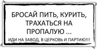 бросай пить, курить, трахаться на пропалую ... иди на завод, в церковь и партию!!!