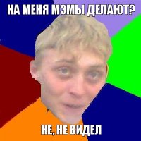 на меня мэмы делают? не, не видел