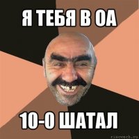 я тебя в оа 10-0 шатал