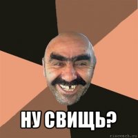  ну свищь?