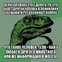 если человеку это сделать, то это будет другой человек в понимании сознания, и тут возникает вопрос что такое человек, тело - как у любого другого животного или же информация в мозгу?