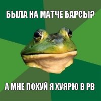 была на матче барсы? а мне похуй я хуярю в pb