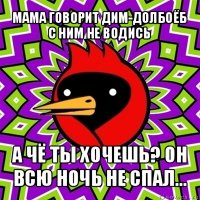 мама говорит дим-долбоёб с ним не водись а чё ты хочешь? он всю ночь не спал...