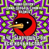 мама говорит дима-долбоёб с ним не водись а чё ты хочешь!? он всю ночь не спал...