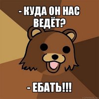 - куда он нас ведёт? - ебать!!!