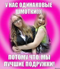 у нас одинаковые шмотки((( потому что, мы лучшие подружки!