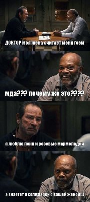 ДОКТОР моя жена считает меня геем мда??? почему же это??? я люблю пони и розовые мармеладки а знаетет я солидарен с вашей женой!!!