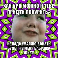 хай,бро можно к тебе придти покурить? не надо умаляю!вонять будет же!меня бабушка убьет!