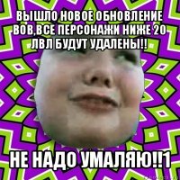 вышло новое обновление вов,все персонажи ниже 20 лвл будут удалены!! не надо умаляю!!1