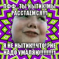 пфф...ты нытик!мы расстаемся!!1 я не нытик!!что!?не надо умаляю!!!1