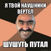 я твой наушники вертел шушуть путал