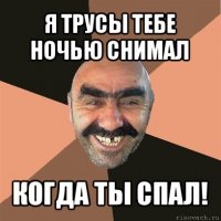 я трусы тебе ночью снимал когда ты спал!