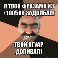 я твой фразами из +100500 задолбал! твой ягуар допивал!