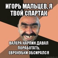 игорь мальцев, я твой спартак валера карпин давал поработать,
еврокубки обсирался