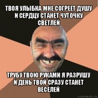 твоя улыбка мне согреет душу
и сердцу станет чуточку светлей трубу твою руками я разрушу
и день твой сразу станет веселей