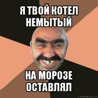 я твой котел немытый на морозе оставлял