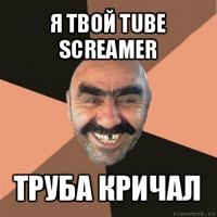 я твой tube screamer труба кричал