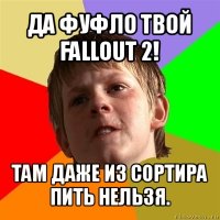 да фуфло твой fallout 2! там даже из сортира пить нельзя.