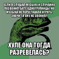 если я слушал музыку и случайно позвонил, бате одногрупницы, но музыка не переставала играть, значит я ему не звонил? хуле она тогда разревелась?