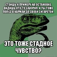 стоишь к примеру на остановке, видишь кто-то закурил, и ты тоже полез в карман за своей сигаретой. это тоже стадное чувство?