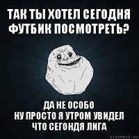 так ты хотел сегодня футбик посмотреть? да не особо
ну просто я утром увидел что сегондя лига