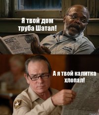 Я твой дом труба Шатал! А я твой калитка хлопал!