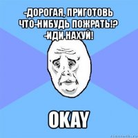 -дорогая, приготовь что-нибудь пожрать!?
-иди нахуй! okay