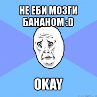 не еби мозги бананом :d okay