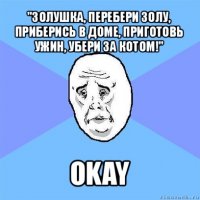 "золушка, перебери золу, приберись в доме, приготовь ужин, убери за котом!" okay