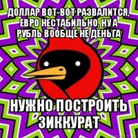 доллар вот-вот развалится, евро нестабильно, ну а рубль вообще не деньга нужно построить зиккурат