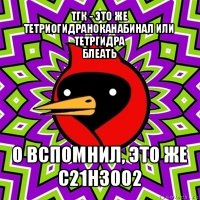 тгк - это же тетриогидраноканабинал или тетргидра
блеать о вспомнил, это же
c21h30o2