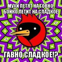 мухи летят на говно, бойко летит на сладкое гавно сладкое!?