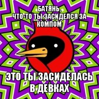 батянь,
что-то ты засиделся за компом это ты засиделась
в девках