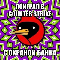 поиграл в
counter strike с охраной банка