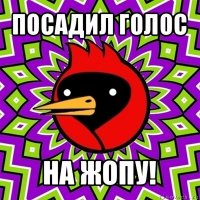 посадил голос на жопу!