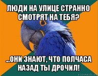 люди на улице странно смотрят на тебя? ...они знают, что полчаса назад ты дрочил!