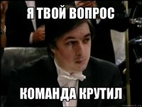 я твой вопрос команда крутил