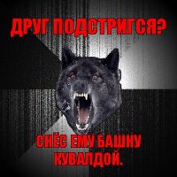 друг подстригся? снёс ему башну кувалдой.