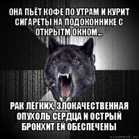 она пьёт кофе по утрам и курит сигареты на подоконнике с открытм окном... рак лёгких, злокачественная опухоль сердца и острый бронхит ей обеспечены