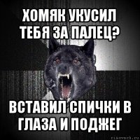 хомяк укусил тебя за палец? вставил спички в глаза и поджег