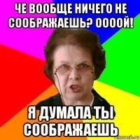 че вообще ничего не соображаешь? оооой! я думала ты соображаешь