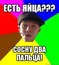 есть яйца??? сосну два пальца!