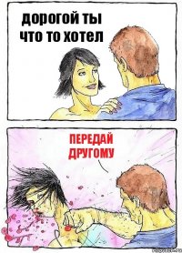 дорогой ты что то хотел ПЕРЕДАЙ
ДРУГОМУ