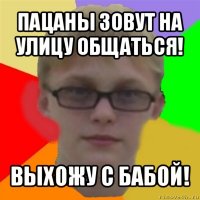 пацаны зовут на улицу общаться! выхожу с бабой!