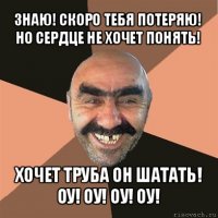 знаю! скоро тебя потеряю! но сердце не хочет понять! хочет труба он шатать!
оу! оу! оу! оу!