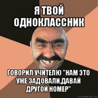 я твой одноклассник говорил учителю "нам это уже задовали,давай другой номер"