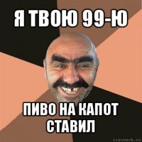 я твою 99-ю пиво на капот ставил