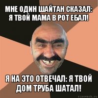 мне один шайтан сказал: я твой мама в рот ебал! я на это отвечал: я твой дом труба шатал!