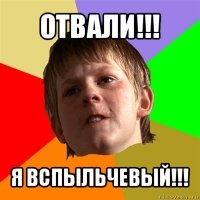 отвали!!! я вспыльчевый!!!