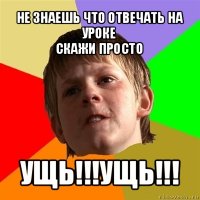 не знаешь что отвечать на уроке
скажи просто ущь!!!ущь!!!